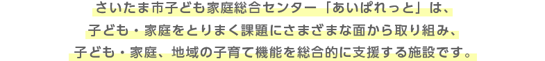 さいたま市子ども家庭総合センター「あいぱれっと」は、子ども・家庭をとりまく課題にさまざまな面から取り組み、子ども・家庭、地域の子育て機能を総合的に支援する施設です。